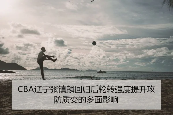 CBA辽宁张镇麟回归后轮转强度提升攻防质变的多面影响