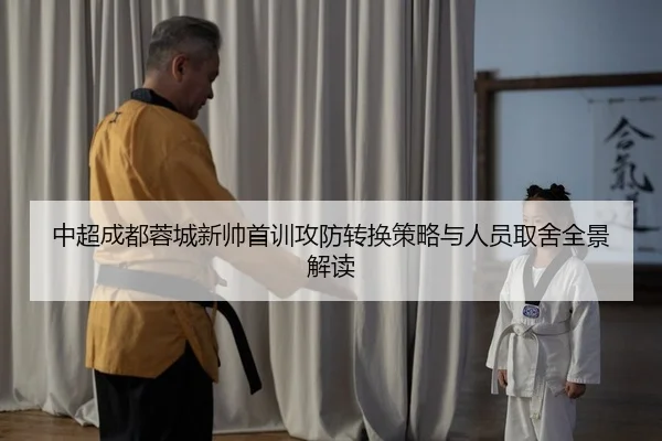 中超成都蓉城新帅首训攻防转换策略与人员取舍全景解读